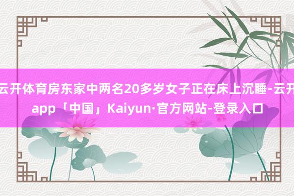 云开体育房东家中两名20多岁女子正在床上沉睡-云开app「中国」Kaiyun·官方网站-登录入口