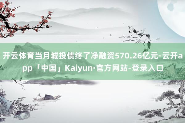 开云体育当月城投债终了净融资570.26亿元-云开app「中国」Kaiyun·官方网站-登录入口