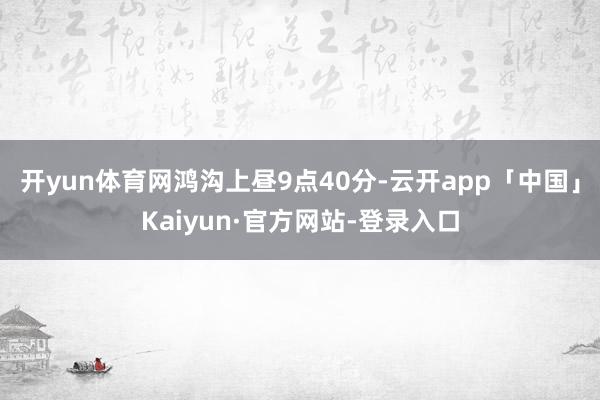 开yun体育网　　鸿沟上昼9点40分-云开app「中国」Kaiyun·官方网站-登录入口