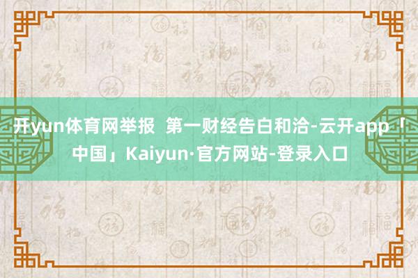 开yun体育网举报  第一财经告白和洽-云开app「中国」Kaiyun·官方网站-登录入口